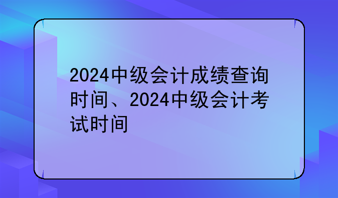 2024中级会计成绩查询时间、2024中级会计考试时间