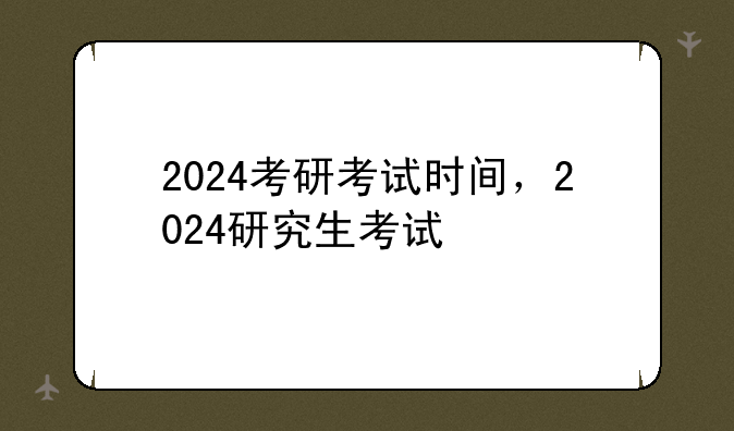 2024考研考试时间，2024研究生考试