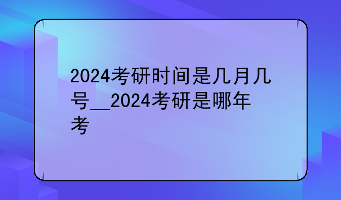2024考研时间是几月几号__2024考研是哪年考