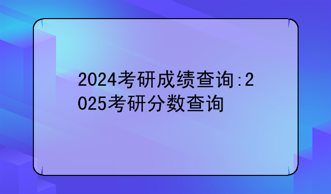 2024考研成绩查询:2025考研分数查询