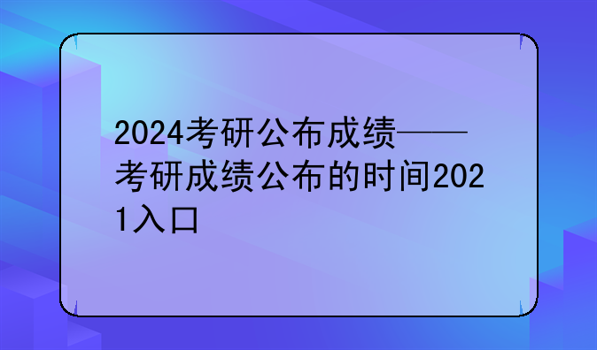 2024考研公布成绩——考研成绩公布的时间2021入口