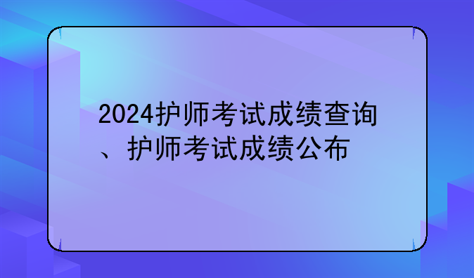 2024护师考试成绩查询、护师考试成绩公布