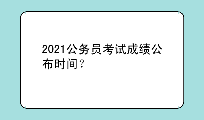 2021公务员考试成绩公布时间？