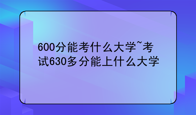 600分能考什么大学~考试630多分能上什么大学