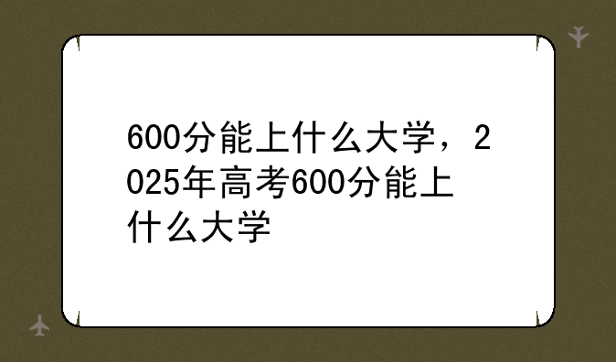 600分能上什么大学，2025年高考600分能上什么大学