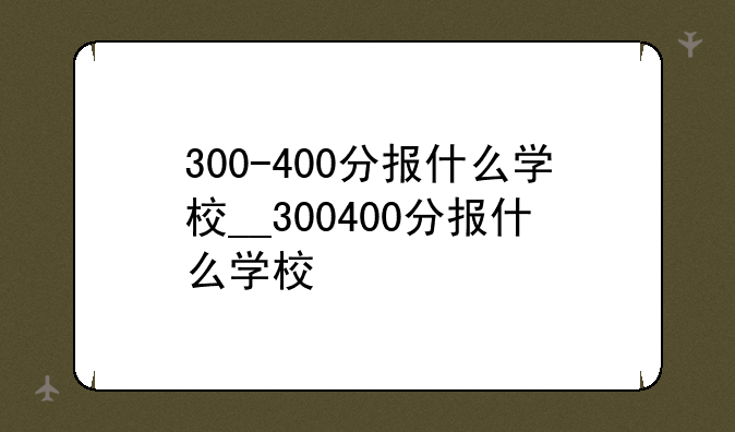 300-400分报什么学校__300400分报什么学校