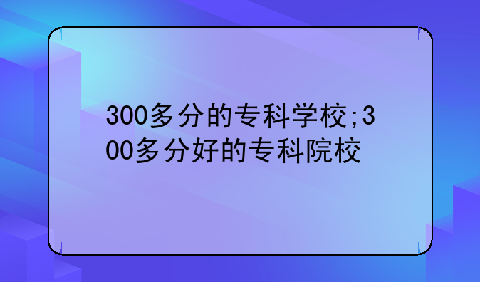 300多分的专科学校;300多分好的专科院校