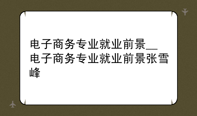 电子商务专业就业前景__电子商务专业就业前景张雪峰