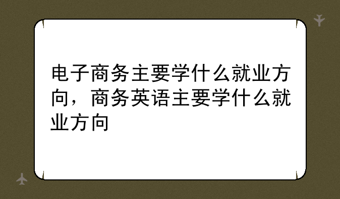 电子商务主要学什么就业方向，商务英语主要学什么就业方向
