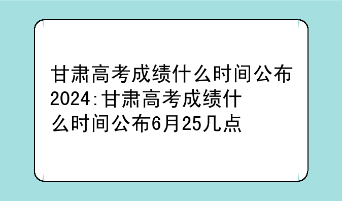 甘肃高考成绩什么时间公布2024:甘肃高考成绩什么时间公布6月25几点