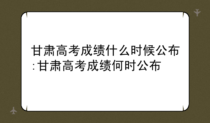 甘肃高考成绩什么时候公布:甘肃高考成绩何时公布
