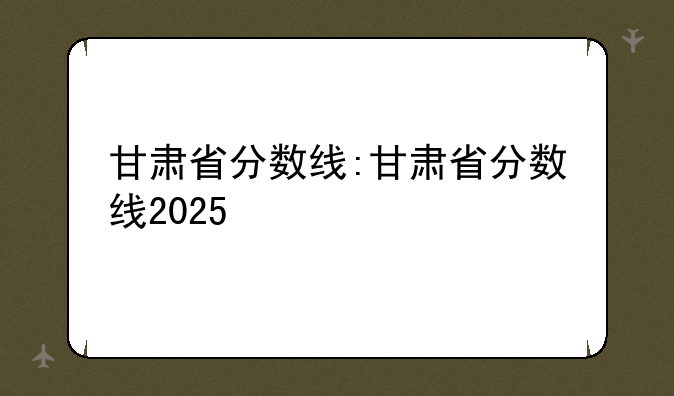 甘肃省分数线:甘肃省分数线2025