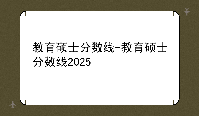 教育硕士分数线-教育硕士分数线2025