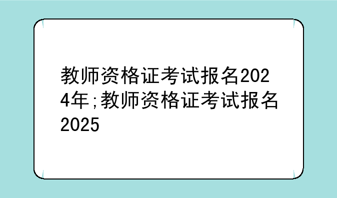 教师资格证考试报名2024年;教师资格证考试报名2025