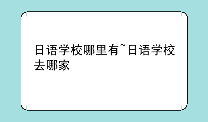 日语学校哪里有~日语学校去哪家