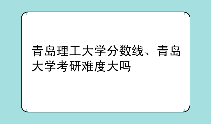青岛理工大学分数线、青岛大学考研难度大吗