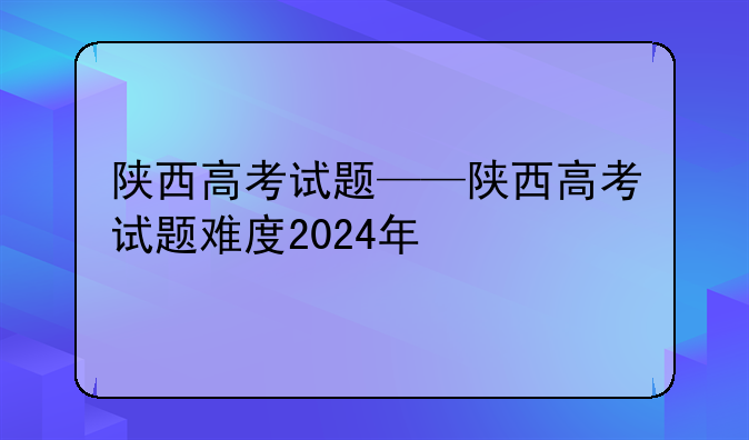 陕西高考试题——陕西高考试题难度2024年