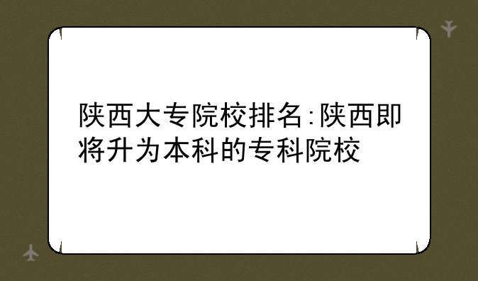 陕西大专院校排名:陕西即将升为本科的专科院校