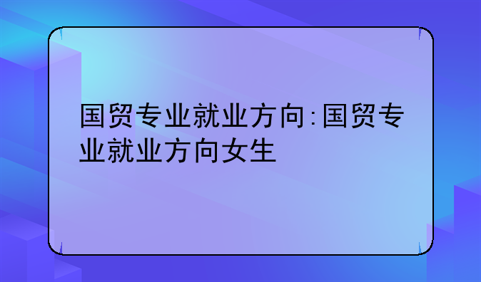 国贸专业就业方向:国贸专业就业方向女生