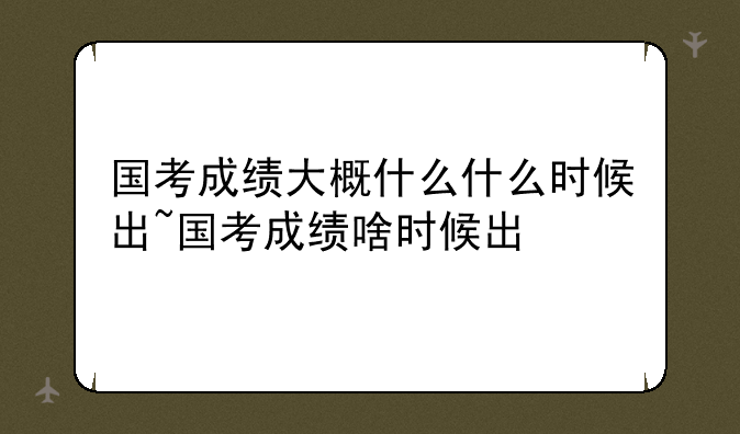 国考成绩大概什么什么时候出~国考成绩啥时候出