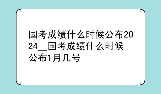 国考成绩什么时候公布2024__国考成绩什么时候公布1月几号
