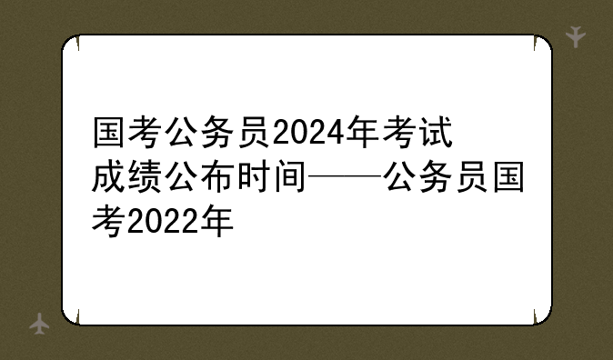 国考公务员2024年考试成绩公布时间——公务员国考2022年