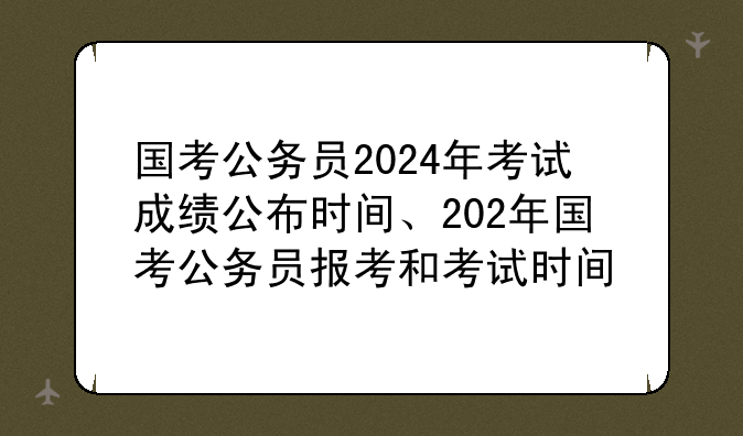 国考公务员2024年考试成绩公布时间、202年国考公务员报考和考试时间