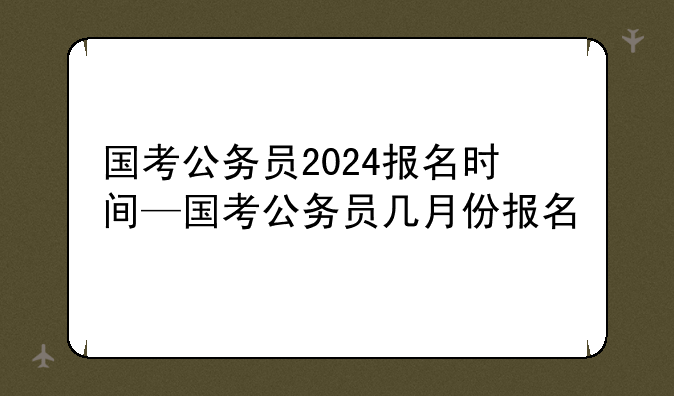 国考公务员2024报名时间—国考公务员几月份报名