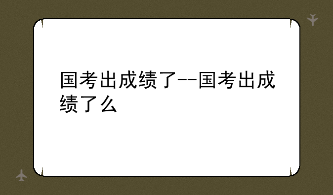 国考出成绩了--国考出成绩了么