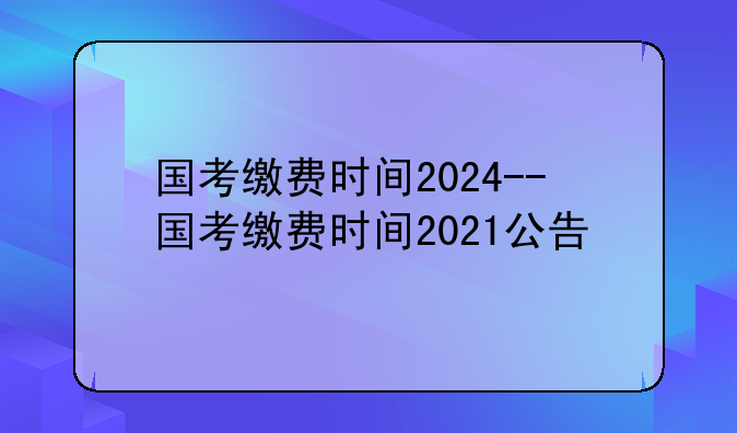 国考缴费时间2024--国考缴费时间2021公告