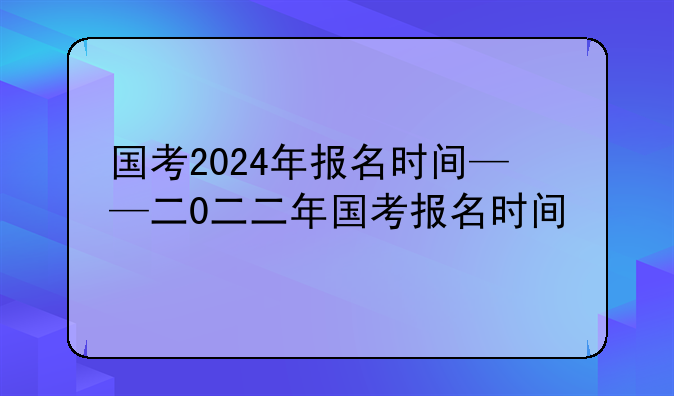 国考2024年报名时间——二0二二年国考报名时间