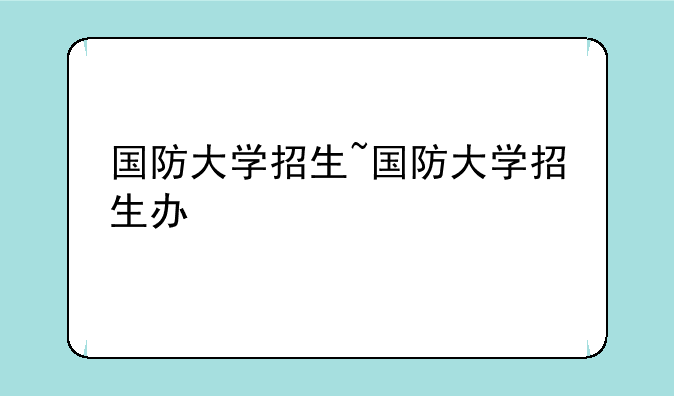 国防大学招生~国防大学招生办