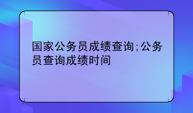 国家公务员成绩查询;公务员查询成绩时间