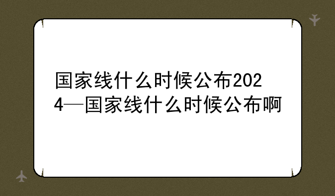 国家线什么时候公布2024—国家线什么时候公布啊