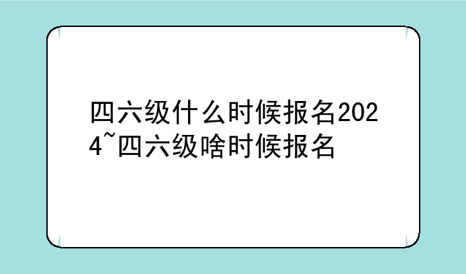 四六级什么时候报名2024~四六级啥时候报名