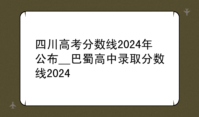 四川高考分数线2024年公布__巴蜀高中录取分数线2024