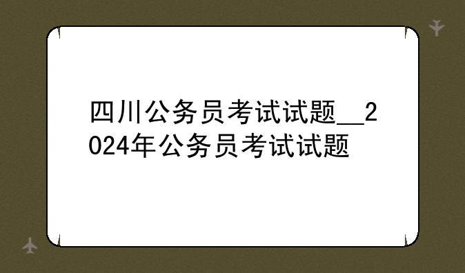 四川公务员考试试题__2024年公务员考试试题