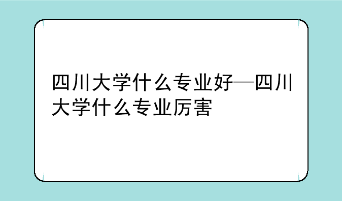 四川大学什么专业好—四川大学什么专业厉害