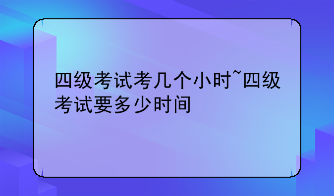 四级考试考几个小时~四级考试要多少时间