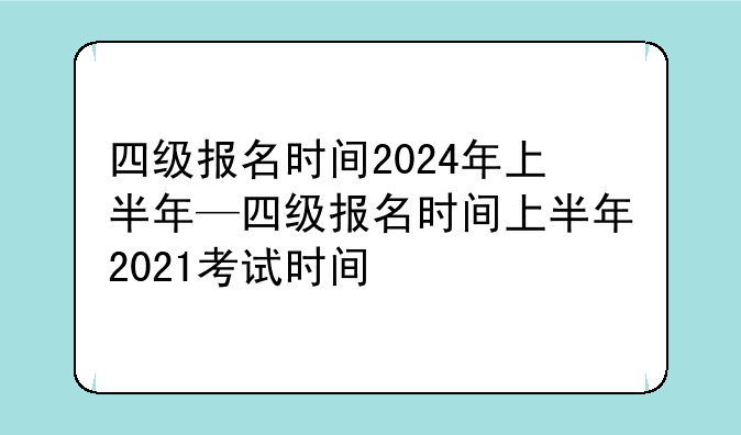 四级报名时间2024年上半年—四级报名时间上半年2021考试时间