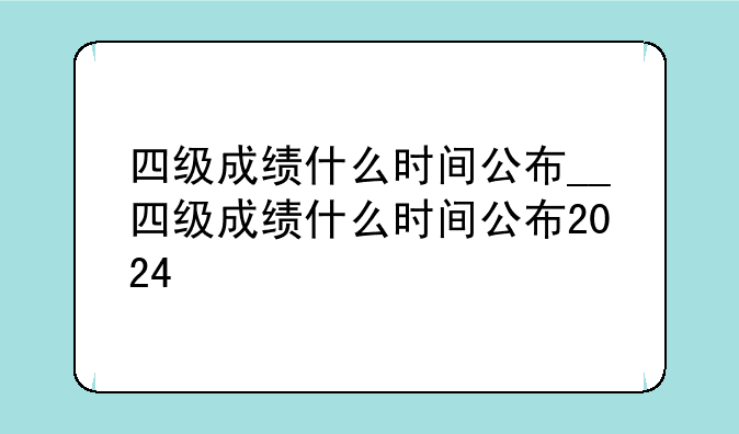 四级成绩什么时间公布__四级成绩什么时间公布2024