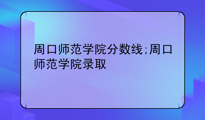 周口师范学院分数线;周口师范学院录取