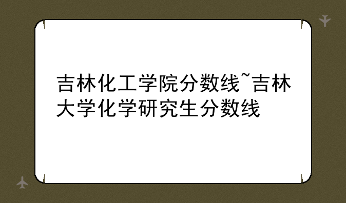 吉林化工学院分数线~吉林大学化学研究生分数线