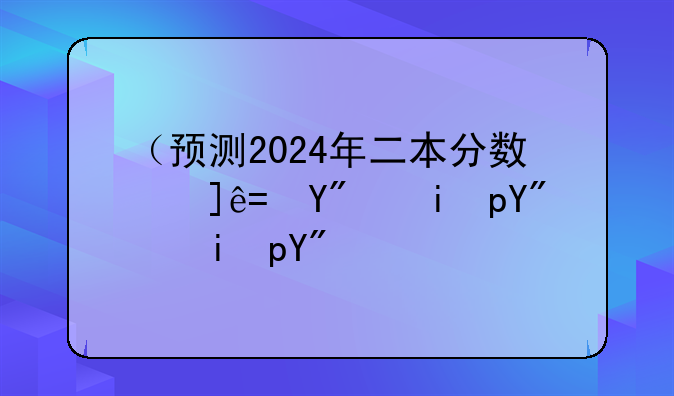（预测2024年二本分数线）预测今年二本分数线