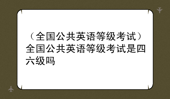 （全国公共英语等级考试）全国公共英语等级考试是四六级吗