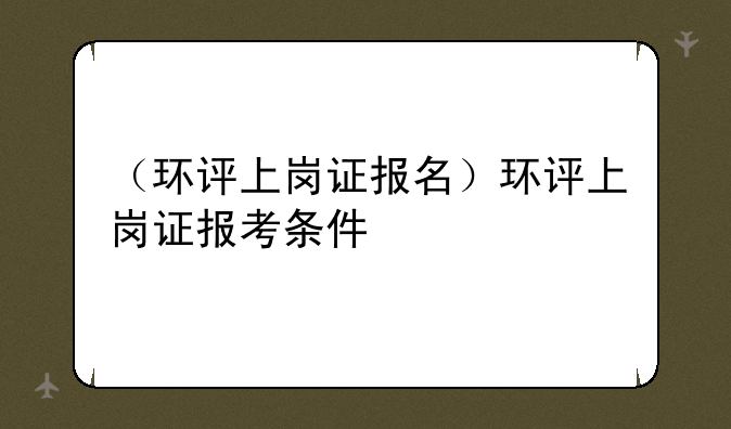 （环评上岗证报名）环评上岗证报考条件