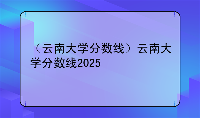 （云南大学分数线）云南大学分数线2025