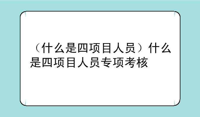 （什么是四项目人员）什么是四项目人员专项考核