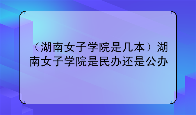 （湖南女子学院是几本）湖南女子学院是民办还是公办