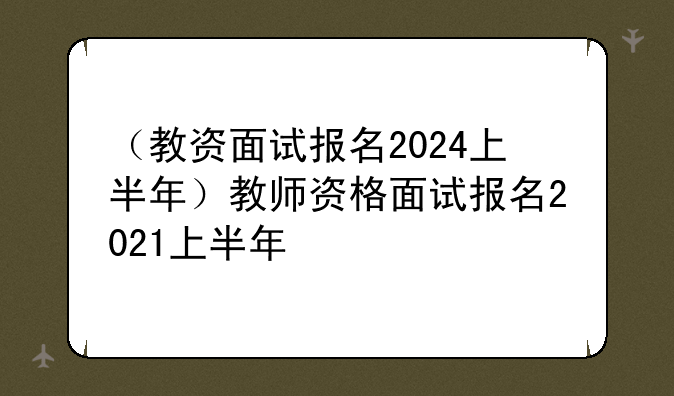 （教资面试报名2024上半年）教师资格面试报名2021上半年